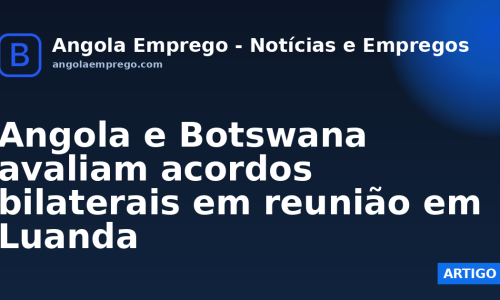 Angola e Botswana avaliam acordos bilaterais em reunião em Luanda