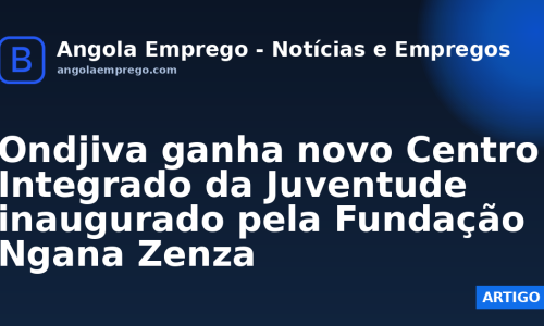 Ondjiva ganha novo Centro Integrado da Juventude inaugurado pela Fundação Ngana Zenza