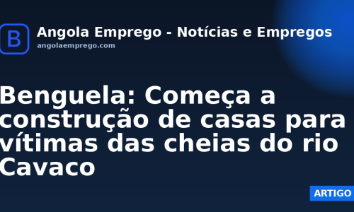 Benguela: Começa a construção de casas para vítimas das cheias do rio Cavaco