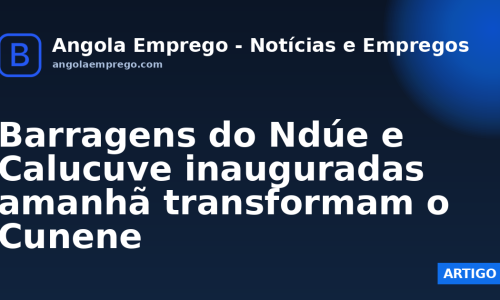 Barragens do Ndúe e Calucuve inauguradas amanhã transformam o Cunene