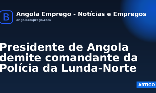 Presidente de Angola demite comandante da Polícia da Lunda-Norte